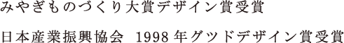 みやぎものづくり大賞デザイン賞受賞／日本産業振興協会  1998年グツドデザイン賞受賞